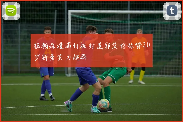 杨瀚森遭遇钉板封盖郭艾伦称赞20岁新秀实力超群