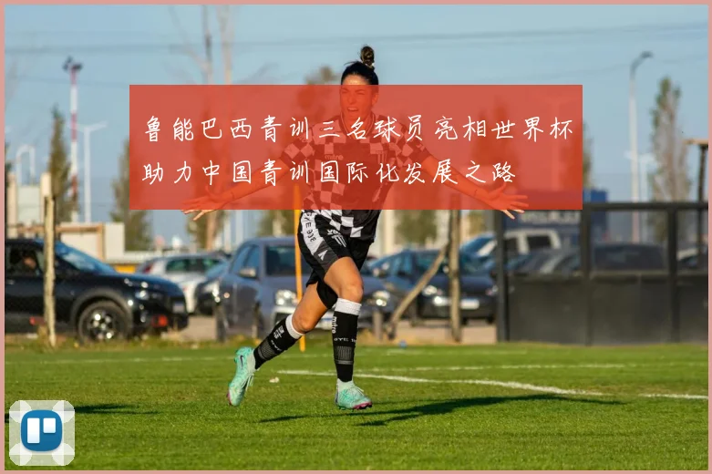 鲁能巴西青训三名球员亮相世界杯助力中国青训国际化发展之路