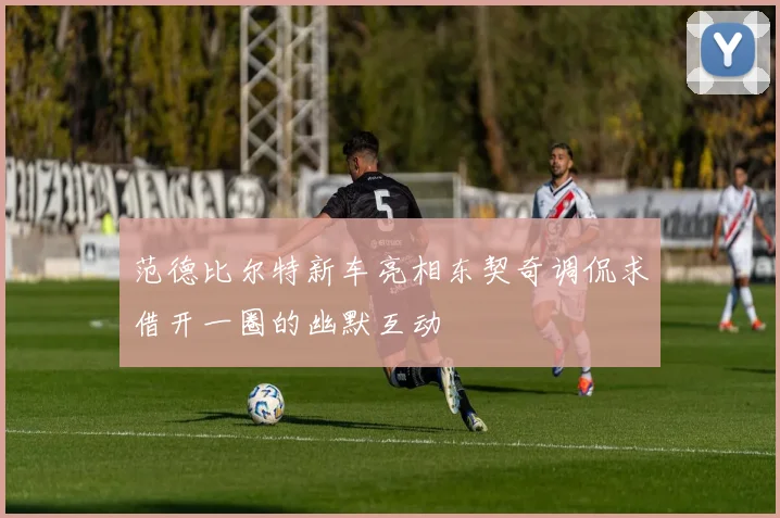 范德比尔特新车亮相东契奇调侃求借开一圈的幽默互动
