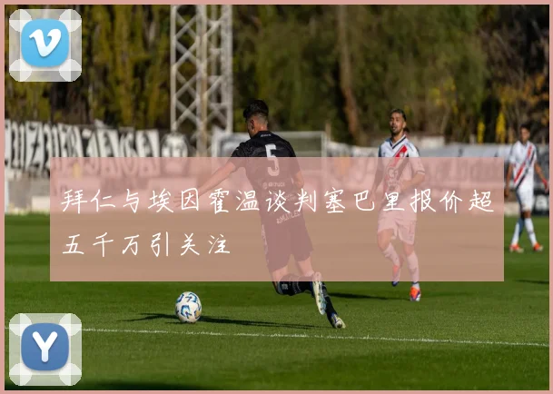 拜仁与埃因霍温谈判塞巴里报价超五千万引关注