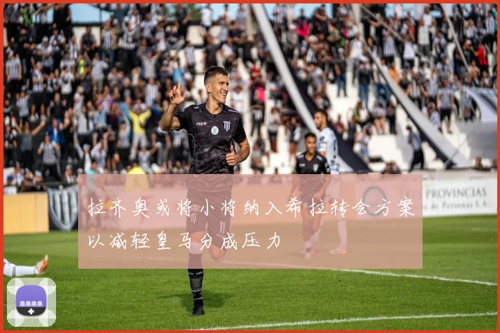 拉齐奥或将小将纳入希拉转会方案以减轻皇马分成压力