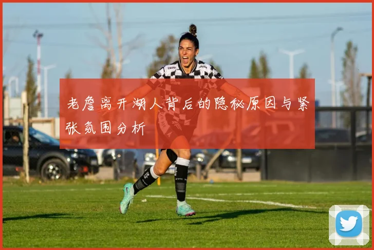 老詹离开湖人背后的隐秘原因与紧张氛围分析