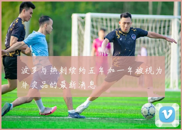 波罗与热刺续约五年加一年被视为非卖品的最新消息