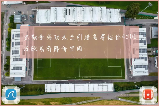克勒舍或助米兰引进乌尊估价4500万欧或有降价空间