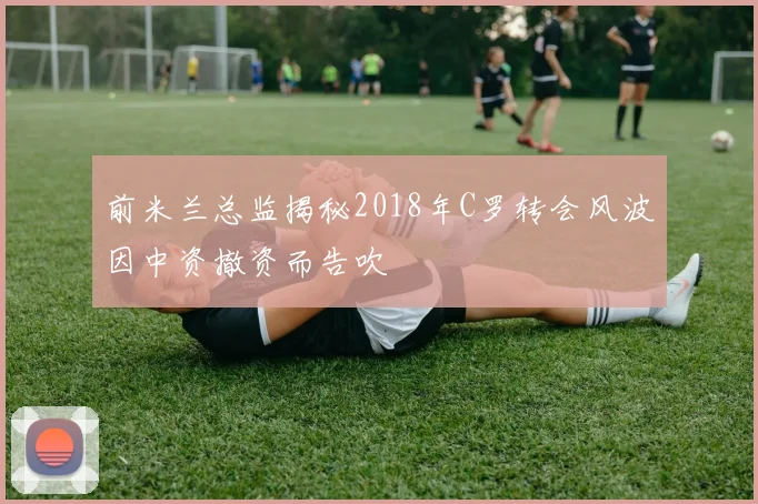 前米兰总监揭秘2018年C罗转会风波因中资撤资而告吹