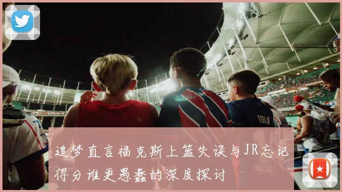 追梦直言福克斯上篮失误与JR忘记得分谁更愚蠢的深度探讨