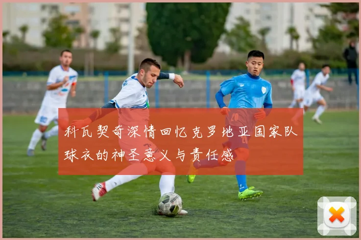科瓦契奇深情回忆克罗地亚国家队球衣的神圣意义与责任感